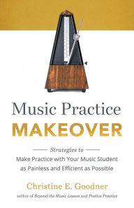 Title: Music Practice Makeover: Strategies to Make Practice with Your Music Student as Painless and Efficient as Possible, Author: Christine E. Goodner