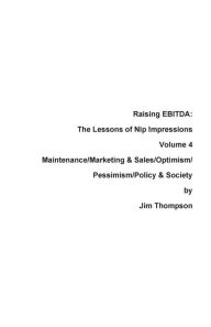 Title: Raising EBITDA: The Lessons of Nip Impressions Volume 4: Maintenance/Marketing&Sales/Optimism/Pessimism/Policy & Society, Author: Jim Thompson