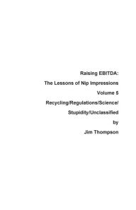 Title: Raising EBITDA: The Lessons of Nip Impressions Volume 5: Recycling/Regulations/Science/Stupidity/Unclassified, Author: Jim Thompson