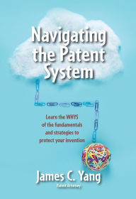 Title: Navigating the Patent System: Learn the WHYS of the fundamentals and strategies to protect your invention, Author: James Yang