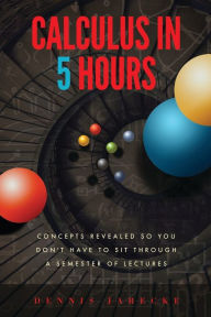 Title: Calculus in 5 Hours: Concepts Revealed so You Don't Have to Sit Through a Semester of Lectures, Author: Dennis Jarecke
