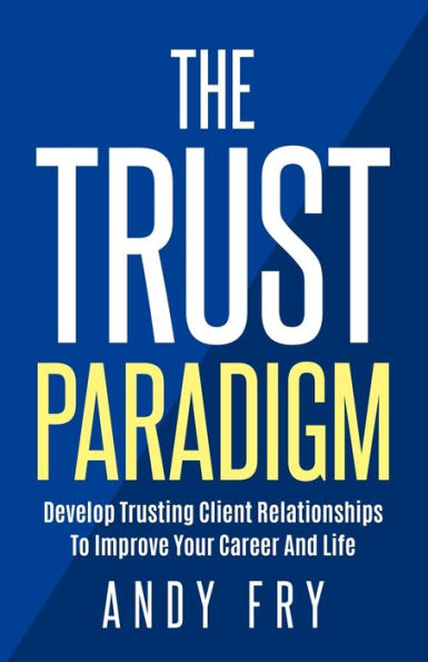 The Trust Paradigm: Develop Trusting Client Relationships To Improve Your Career And Life