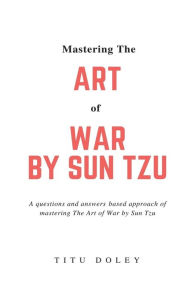 Title: Mastering The Art of War by Sun Tzu: A questions and answers based approach of mastering The Art of War by Sun Tzu, Author: Titu Doley
