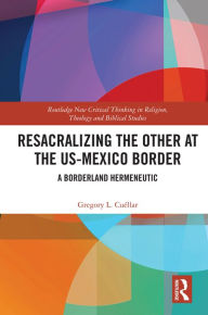 Title: Resacralizing the Other at the US-Mexico Border: A Borderland Hermeneutic, Author: Gregory L. Cuéllar