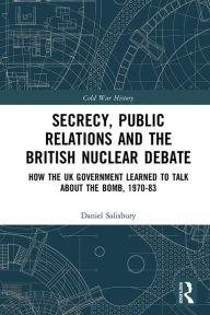 Title: Secrecy, Public Relations and the British Nuclear Debate: How the UK Government Learned to Talk about the Bomb, 1970-83, Author: Daniel Salisbury