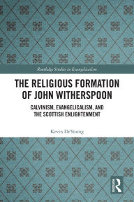 Title: The Religious Formation of John Witherspoon: Calvinism, Evangelicalism, and the Scottish Enlightenment, Author: Kevin DeYoung