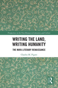 Title: Writing the Land, Writing Humanity: The Maya Literary Renaissance, Author: Charles M. Pigott