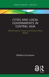 Title: Cities and Local Governments in Central Asia: Administrative, Fiscal, and Political Urban Battles, Author: Madina Junussova