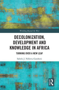 Title: Decolonization, Development and Knowledge in Africa: Turning Over a New Leaf, Author: Sabelo J. Ndlovu-Gatsheni