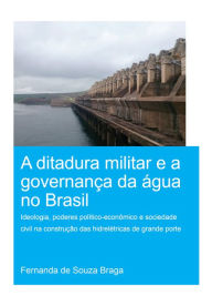 Title: A Ditadura Militar e a Governança da Água no Brasil (The Military Dictatorship and Water Governance in Brazil): Ideologia, Poderes Político-Econômico e Sociedade Civil na Construção das Hidrelétricas de Grande Porte (The Role of Ideology, Political-Econ, Author: Fernanda de Souza Braga