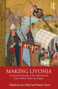 Title: Making Livonia: Actors and Networks in the Medieval and Early Modern Baltic Sea Region, Author: Anu Mänd