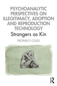 Title: Psychoanalytic Perspectives on Illegitimacy, Adoption and Reproduction Technology: Strangers as Kin, Author: Prophecy Coles