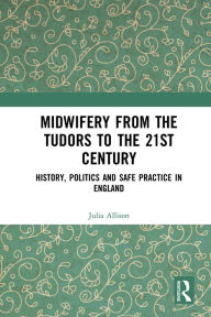 Title: Midwifery from the Tudors to the 21st Century: History, Politics and Safe Practice in England, Author: Julia Allison