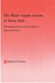 Title: The Water Supply System of Siena, Italy: The Medieval Roots of the Modern Networked City, Author: Michael P. Kucher