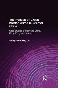 Title: The Politics of Cross-border Crime in Greater China: Case Studies of Mainland China, Hong Kong, and Macao, Author: Sonny Shiu-Hing Lo