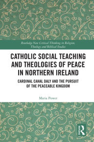 Title: Catholic Social Teaching and Theologies of Peace in Northern Ireland: Cardinal Cahal Daly and the Pursuit of the Peaceable Kingdom, Author: Maria Power