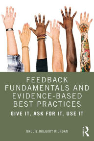 Title: Feedback Fundamentals and Evidence-Based Best Practices: Give It, Ask for It, Use It, Author: Brodie Gregory Riordan