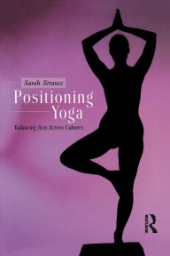 Title: Positioning Yoga: Balancing Acts Across Cultures, Author: Sarah Strauss