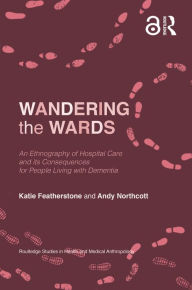 Title: Wandering the Wards: An Ethnography of Hospital Care and its Consequences for People Living with Dementia, Author: Katie Featherstone
