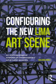 Title: Configuring the New Lima Art Scene: An Anthropological Analysis of Contemporary Art in Latin America, Author: Giuliana Borea