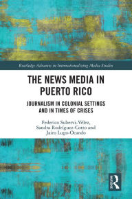 Title: The News Media in Puerto Rico: Journalism in Colonial Settings and in Times of Crises, Author: Federico Subervi-Vélez