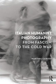 Title: Italian Humanist Photography from Fascism to the Cold War, Author: Martina Caruso