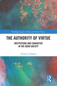 Title: The Authority of Virtue: Institutions and Character in the Good Society, Author: Tristan J. Rogers