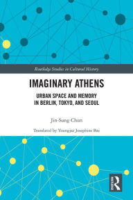 Title: Imaginary Athens: Urban Space and Memory in Berlin, Tokyo, and Seoul, Author: Jin-Sung Chun