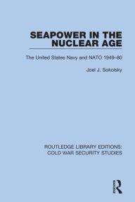 Title: Seapower in the Nuclear Age: The United States Navy and NATO 1949-80, Author: Joel J. Sokolsky