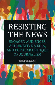 Title: Resisting the News: Engaged Audiences, Alternative Media, and Popular Critique of Journalism, Author: Jennifer Rauch