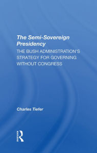 Title: The Semi-sovereign Presidency: The Bush Administration's Strategy For Governing Without Congress, Author: Charles Tiefer