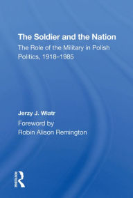 Title: The Soldier And The Nation: The Role Of The Military In Polish Politics, 1918-1985, Author: Jerzy J Wiatr