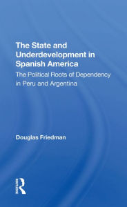 Title: The State And Underdevelopment In Spanish America: The Political Roots Of Dependency In Peru And Argentina, Author: Douglas Friedman