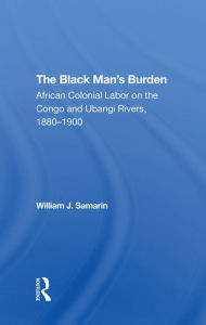 Title: The Black Man's Burden: African Colonial Labor On The Congo And Ubangi Rivers, 1880-1900, Author: William J. Samarin