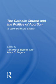 Title: The Catholic Church And The Politics Of Abortion: A View From The States, Author: Timothy Byrnes