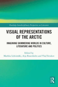 Title: Visual Representations of the Arctic: Imagining Shimmering Worlds in Culture, Literature and Politics, Author: Markku Lehtimäki