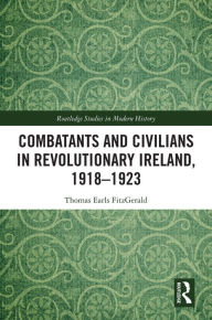 Title: Combatants and Civilians in Revolutionary Ireland, 1918-1923, Author: Thomas Earls FitzGerald