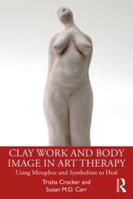 Title: Clay Work and Body Image in Art Therapy: Using Metaphor and Symbolism to Heal, Author: Trisha Crocker