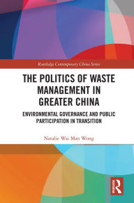 Title: The Politics of Waste Management in Greater China: Environmental Governance and Public Participation in Transition, Author: Natalie Wai Man Wong