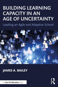 Title: Building Learning Capacity in an Age of Uncertainty: Leading an Agile and Adaptive School, Author: James A. Bailey