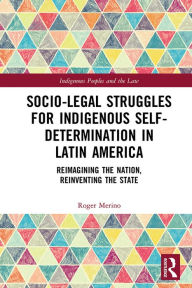 Title: Socio-Legal Struggles for Indigenous Self-Determination in Latin America: Reimagining the Nation, Reinventing the State, Author: Roger Merino