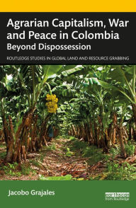 Title: Agrarian Capitalism, War and Peace in Colombia: Beyond Dispossession, Author: Jacobo Grajales
