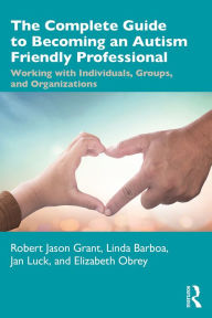 Title: The Complete Guide to Becoming an Autism Friendly Professional: Working with Individuals, Groups, and Organizations, Author: Robert Jason Grant