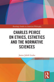 Title: Charles Peirce on Ethics, Esthetics and the Normative Sciences, Author: James Jakób Liszka