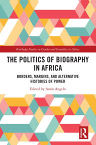 Title: The Politics of Biography in Africa: Borders, Margins, and Alternative Histories of Power, Author: Anaïs Angelo