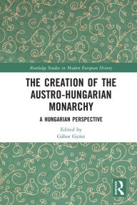 Title: The Creation of the Austro-Hungarian Monarchy: A Hungarian Perspective, Author: Gábor Gyáni