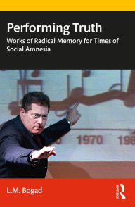 Title: Performing Truth: Works of Radical Memory for Times of Social Amnesia, Author: L.M. Bogad