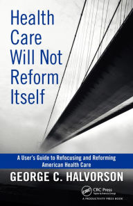 Title: Health Care Will Not Reform Itself: A User's Guide to Refocusing and Reforming American Health Care, Author: George C. Halvorson