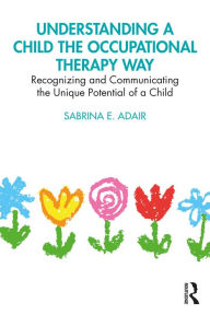 Title: Understanding a Child the Occupational Therapy Way: Recognizing and Communicating the Unique Potential of a Child, Author: Sabrina E. Adair