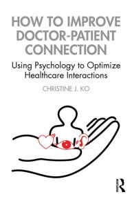 Title: How to Improve Doctor-Patient Connection: Using Psychology to Optimize Healthcare Interactions, Author: Christine J. Ko